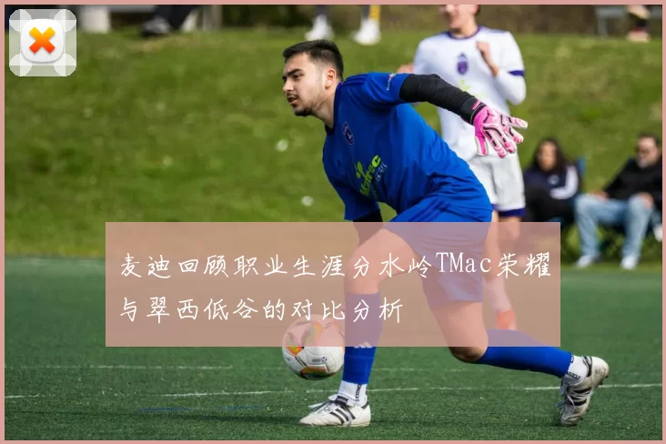 麦迪回顾职业生涯分水岭TMac荣耀与翠西低谷的对比分析