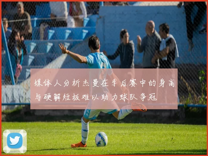 媒体人分析杰曼在季后赛中的身高与硬解短板难以助力球队争冠