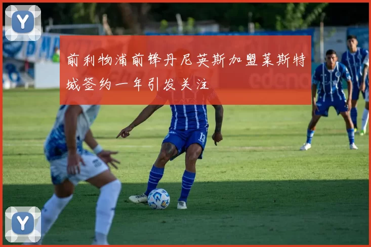 前利物浦前锋丹尼英斯加盟莱斯特城签约一年引发关注