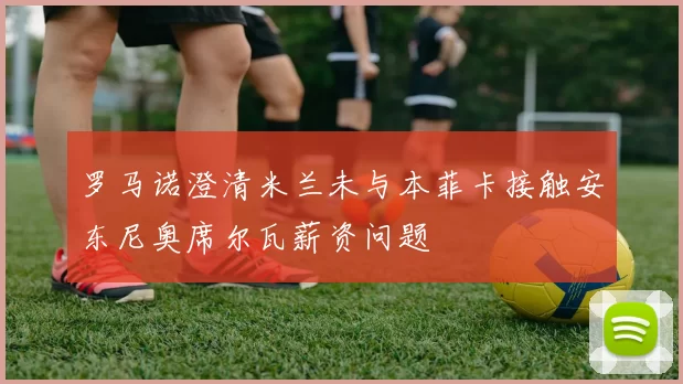 罗马诺澄清米兰未与本菲卡接触安东尼奥席尔瓦薪资问题