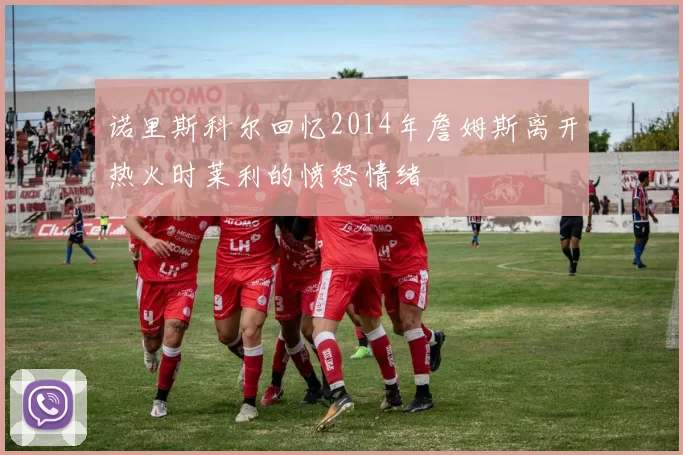 诺里斯科尔回忆2014年詹姆斯离开热火时莱利的愤怒情绪