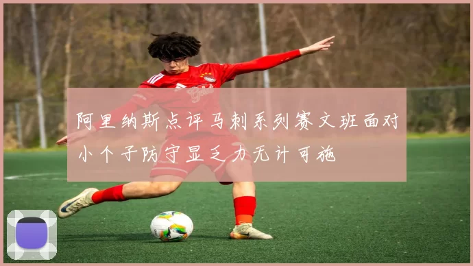 阿里纳斯点评马刺系列赛文班面对小个子防守显乏力无计可施