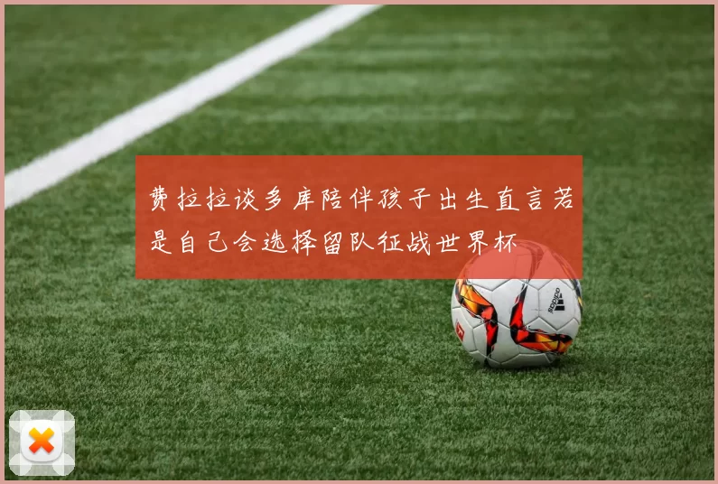 费拉拉谈多库陪伴孩子出生直言若是自己会选择留队征战世界杯