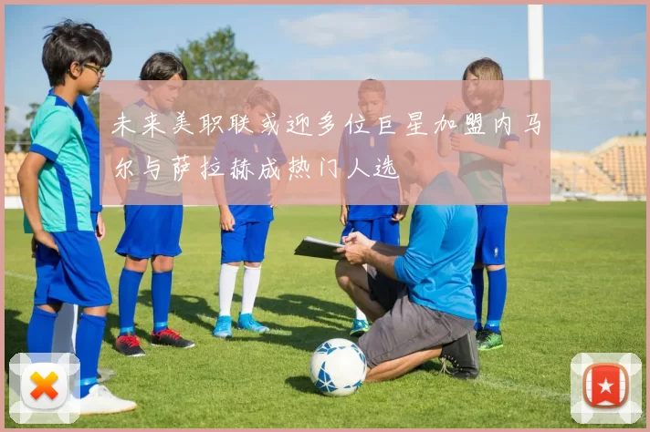 未来美职联或迎多位巨星加盟内马尔与萨拉赫成热门人选