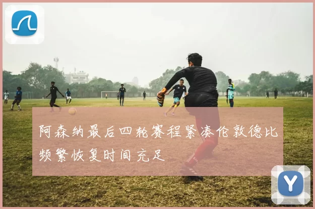阿森纳最后四轮赛程紧凑伦敦德比频繁恢复时间充足