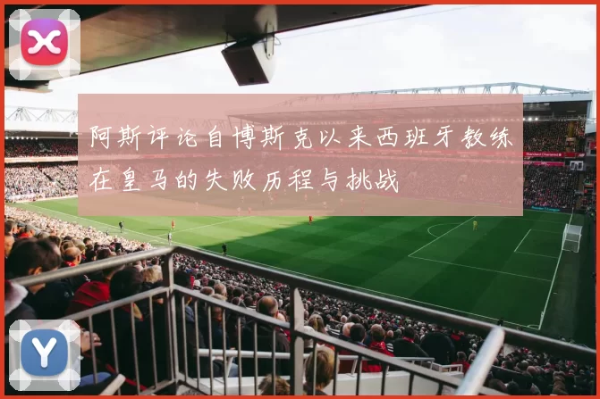 阿斯评论自博斯克以来西班牙教练在皇马的失败历程与挑战