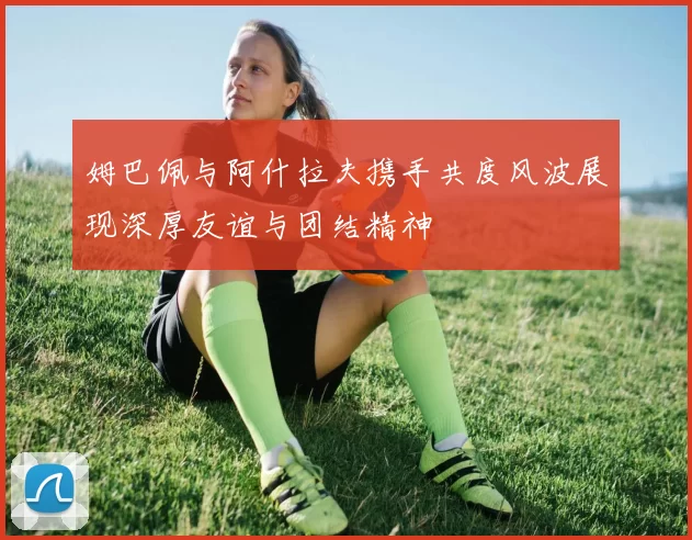 姆巴佩与阿什拉夫携手共度风波展现深厚友谊与团结精神
