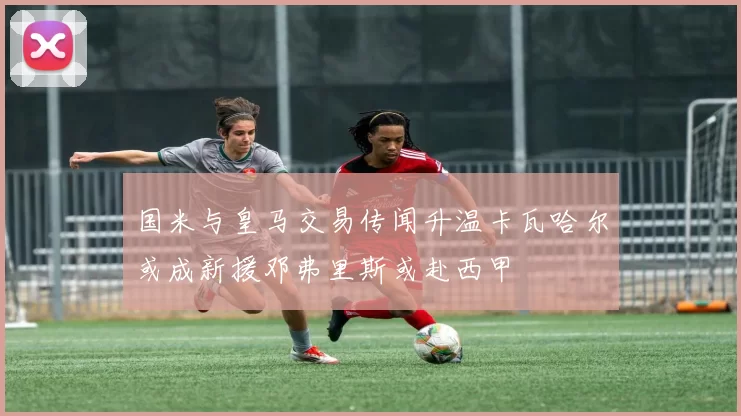 国米与皇马交易传闻升温卡瓦哈尔或成新援邓弗里斯或赴西甲