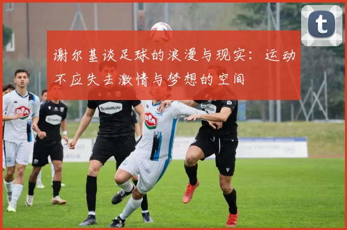 谢尔基谈足球的浪漫与现实：运动不应失去激情与梦想的空间