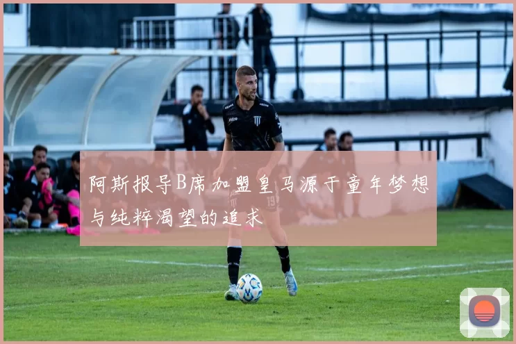 阿斯报导B席加盟皇马源于童年梦想与纯粹渴望的追求