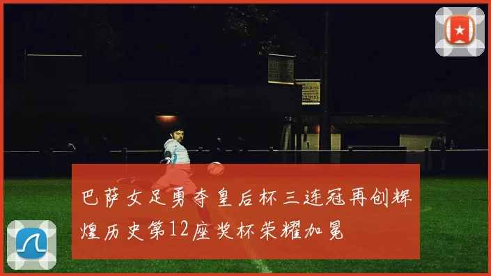 巴萨女足勇夺皇后杯三连冠再创辉煌历史第12座奖杯荣耀加冕